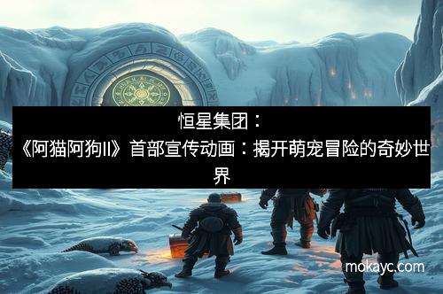 恒星集团：《阿猫阿狗II》首部宣传动画：揭开萌宠冒险的奇妙世界